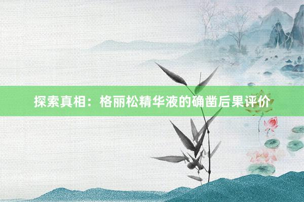 探索真相：格丽松精华液的确凿后果评价